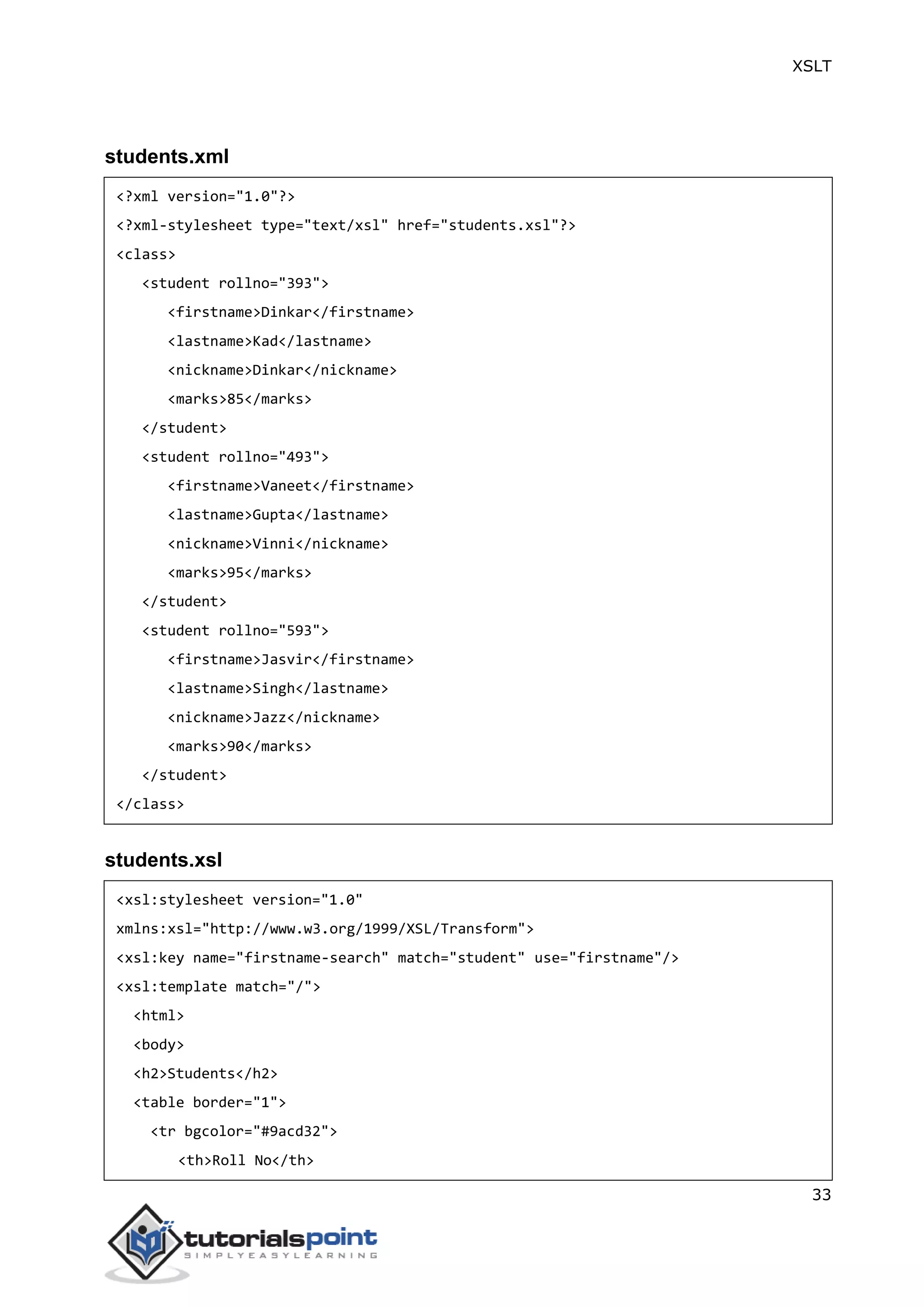 XSLT
33
students.xml
<?xml version="1.0"?>
<?xml-stylesheet type="text/xsl" href="students.xsl"?>
<class>
<student rollno="393">
<firstname>Dinkar</firstname>
<lastname>Kad</lastname>
<nickname>Dinkar</nickname>
<marks>85</marks>
</student>
<student rollno="493">
<firstname>Vaneet</firstname>
<lastname>Gupta</lastname>
<nickname>Vinni</nickname>
<marks>95</marks>
</student>
<student rollno="593">
<firstname>Jasvir</firstname>
<lastname>Singh</lastname>
<nickname>Jazz</nickname>
<marks>90</marks>
</student>
</class>
students.xsl
<xsl:stylesheet version="1.0"
xmlns:xsl="http://www.w3.org/1999/XSL/Transform">
<xsl:key name="firstname-search" match="student" use="firstname"/>
<xsl:template match="/">
<html>
<body>
<h2>Students</h2>
<table border="1">
<tr bgcolor="#9acd32">
<th>Roll No</th>
 