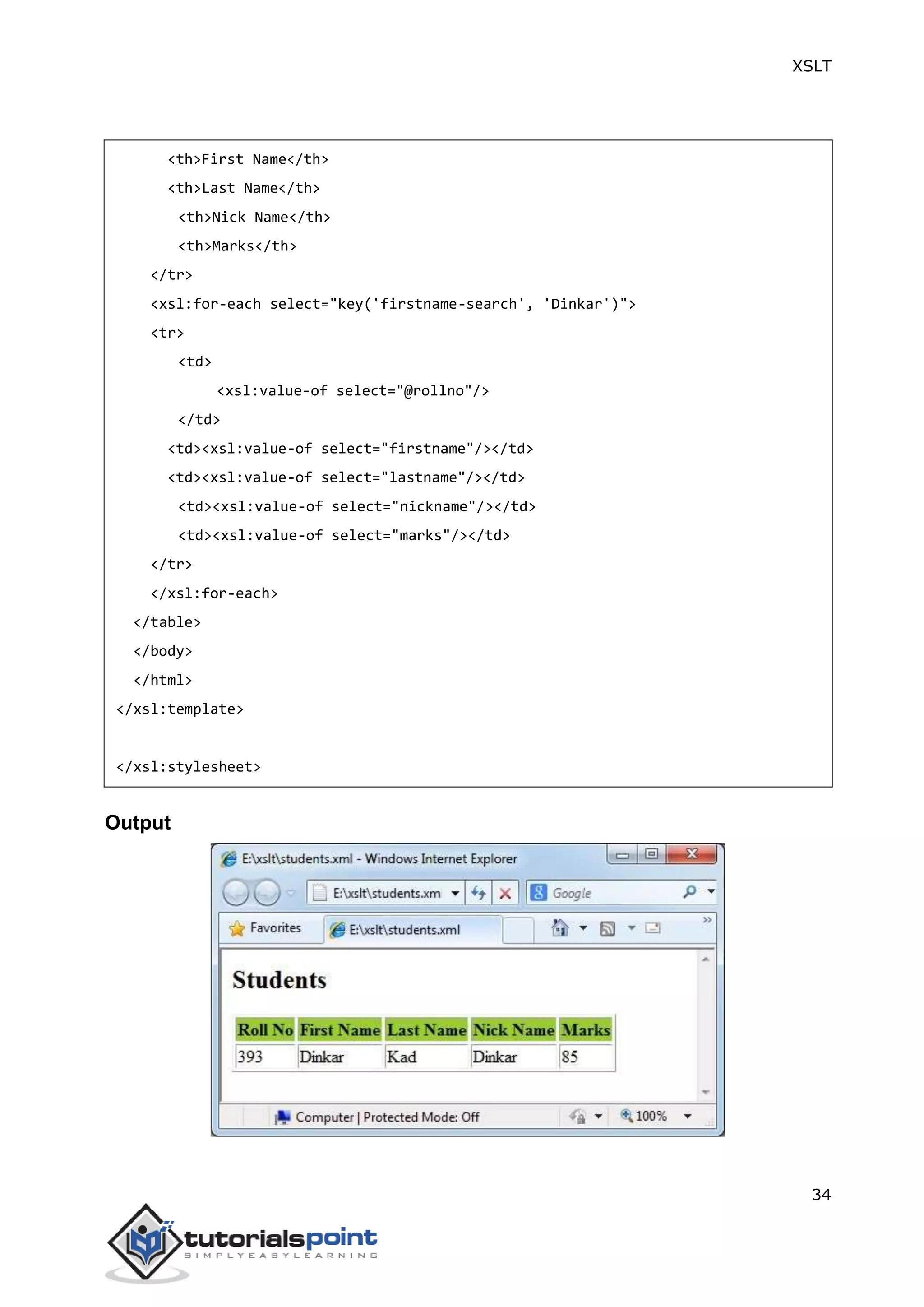 XSLT
34
<th>First Name</th>
<th>Last Name</th>
<th>Nick Name</th>
<th>Marks</th>
</tr>
<xsl:for-each select="key('firstname-search', 'Dinkar')">
<tr>
<td>
<xsl:value-of select="@rollno"/>
</td>
<td><xsl:value-of select="firstname"/></td>
<td><xsl:value-of select="lastname"/></td>
<td><xsl:value-of select="nickname"/></td>
<td><xsl:value-of select="marks"/></td>
</tr>
</xsl:for-each>
</table>
</body>
</html>
</xsl:template>
</xsl:stylesheet>
Output
 
