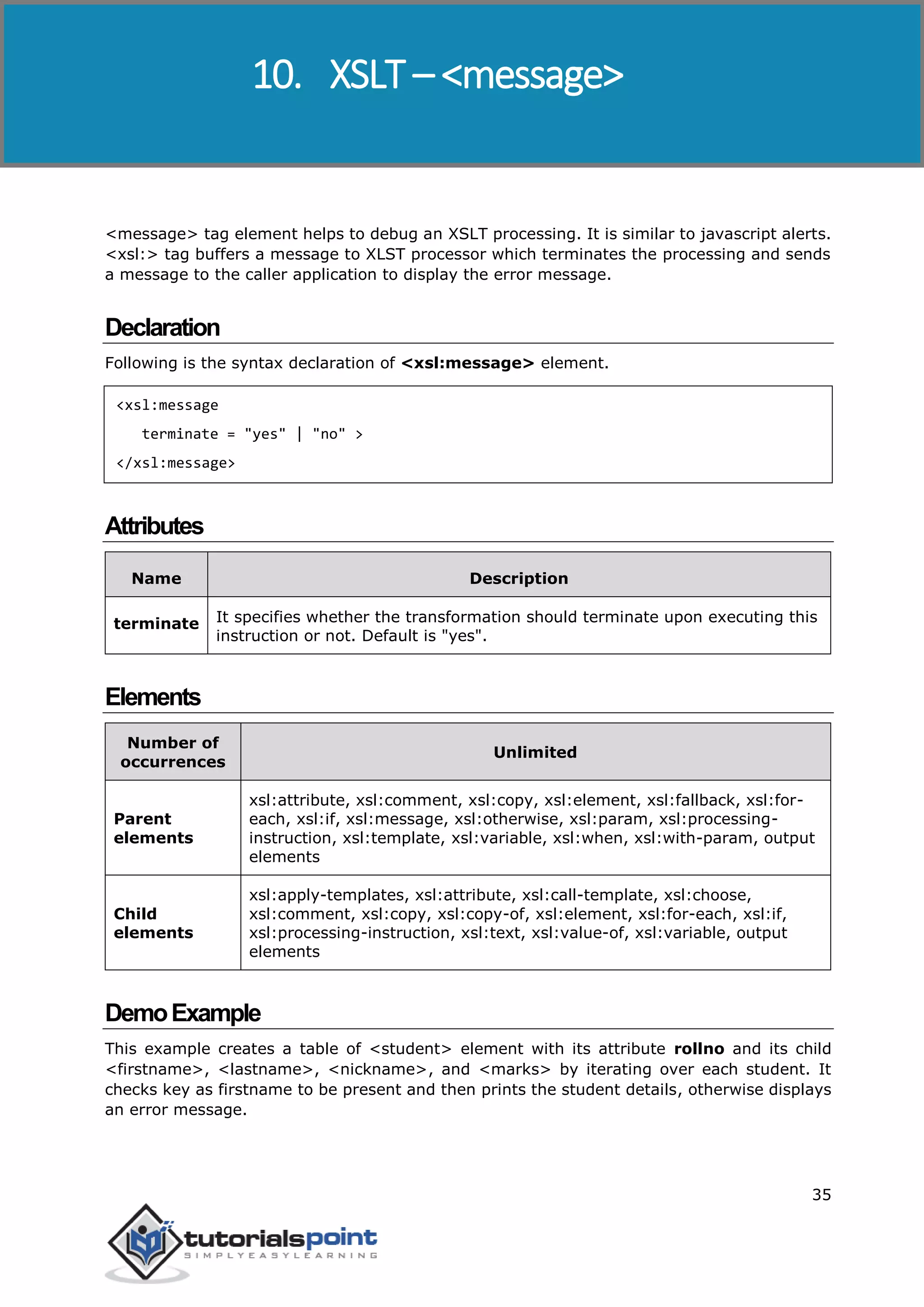 XSLT
35
<message> tag element helps to debug an XSLT processing. It is similar to javascript alerts.
<xsl:> tag buffers a message to XLST processor which terminates the processing and sends
a message to the caller application to display the error message.
Declaration
Following is the syntax declaration of <xsl:message> element.
<xsl:message
terminate = "yes" | "no" >
</xsl:message>
Attributes
Name Description
terminate It specifies whether the transformation should terminate upon executing this
instruction or not. Default is "yes".
Elements
Number of
occurrences
Unlimited
Parent
elements
xsl:attribute, xsl:comment, xsl:copy, xsl:element, xsl:fallback, xsl:for-
each, xsl:if, xsl:message, xsl:otherwise, xsl:param, xsl:processing-
instruction, xsl:template, xsl:variable, xsl:when, xsl:with-param, output
elements
Child
elements
xsl:apply-templates, xsl:attribute, xsl:call-template, xsl:choose,
xsl:comment, xsl:copy, xsl:copy-of, xsl:element, xsl:for-each, xsl:if,
xsl:processing-instruction, xsl:text, xsl:value-of, xsl:variable, output
elements
DemoExample
This example creates a table of <student> element with its attribute rollno and its child
<firstname>, <lastname>, <nickname>, and <marks> by iterating over each student. It
checks key as firstname to be present and then prints the student details, otherwise displays
an error message.
10. XSLT – <message>
 