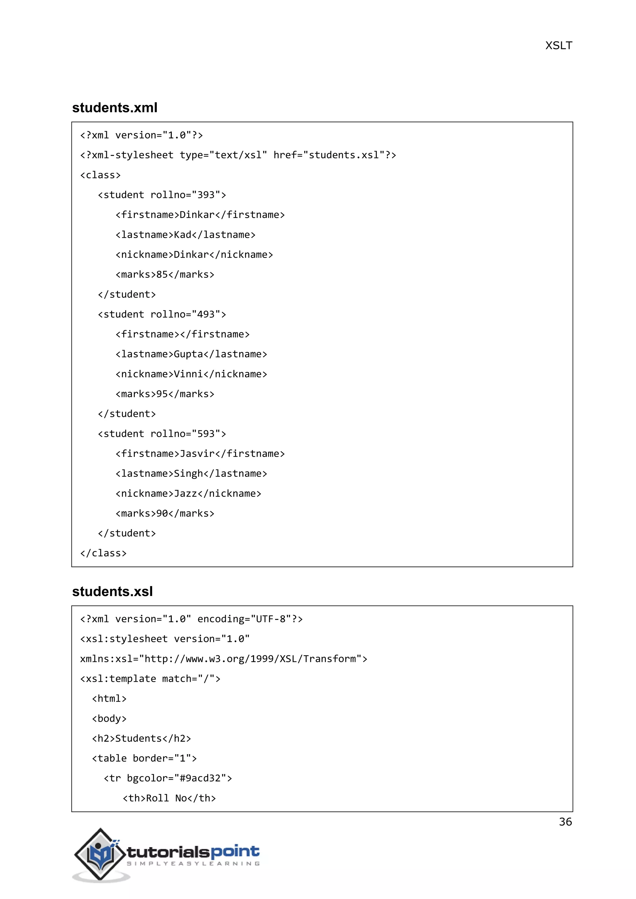 XSLT
36
students.xml
<?xml version="1.0"?>
<?xml-stylesheet type="text/xsl" href="students.xsl"?>
<class>
<student rollno="393">
<firstname>Dinkar</firstname>
<lastname>Kad</lastname>
<nickname>Dinkar</nickname>
<marks>85</marks>
</student>
<student rollno="493">
<firstname></firstname>
<lastname>Gupta</lastname>
<nickname>Vinni</nickname>
<marks>95</marks>
</student>
<student rollno="593">
<firstname>Jasvir</firstname>
<lastname>Singh</lastname>
<nickname>Jazz</nickname>
<marks>90</marks>
</student>
</class>
students.xsl
<?xml version="1.0" encoding="UTF-8"?>
<xsl:stylesheet version="1.0"
xmlns:xsl="http://www.w3.org/1999/XSL/Transform">
<xsl:template match="/">
<html>
<body>
<h2>Students</h2>
<table border="1">
<tr bgcolor="#9acd32">
<th>Roll No</th>
 