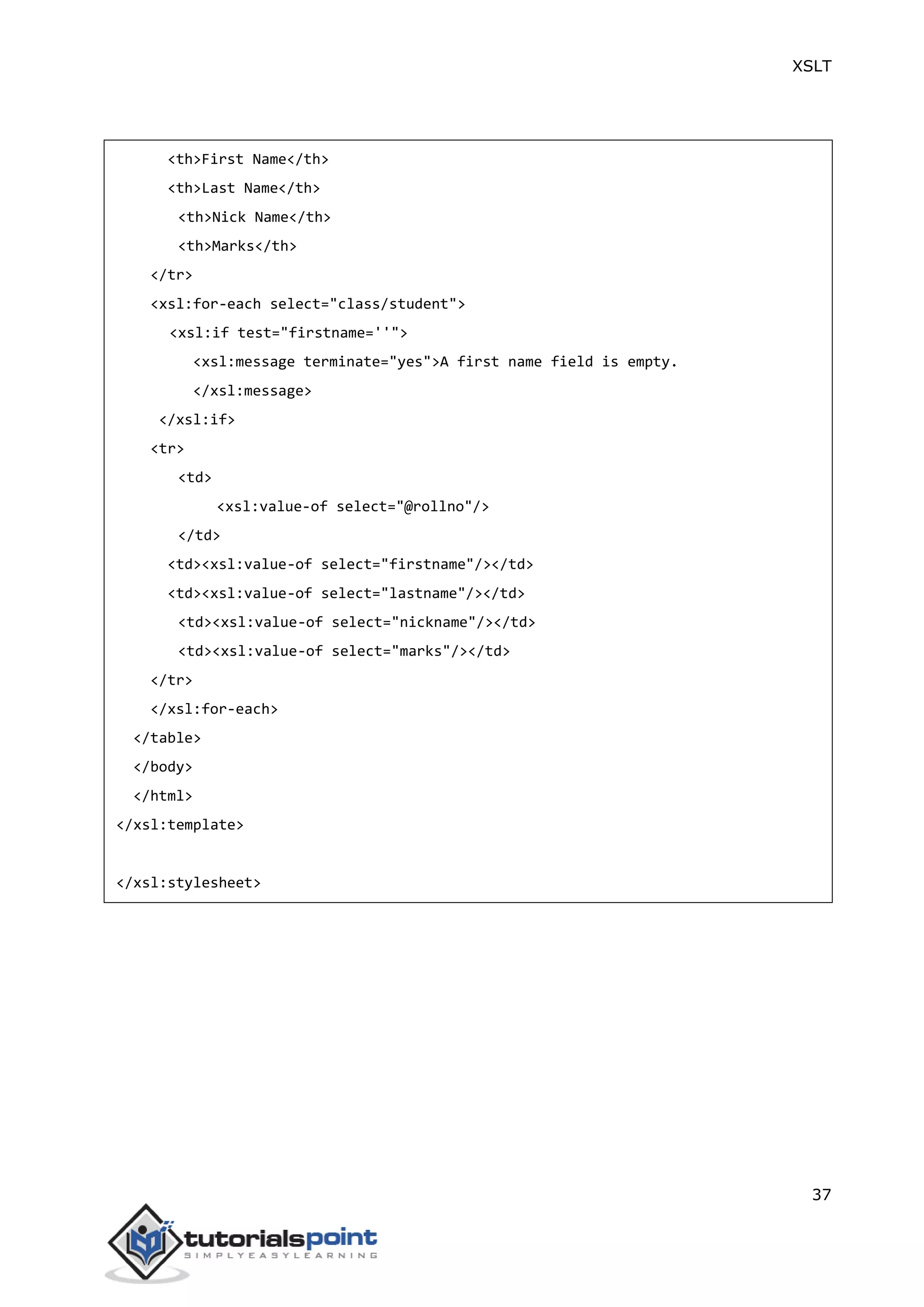 XSLT
37
<th>First Name</th>
<th>Last Name</th>
<th>Nick Name</th>
<th>Marks</th>
</tr>
<xsl:for-each select="class/student">
<xsl:if test="firstname=''">
<xsl:message terminate="yes">A first name field is empty.
</xsl:message>
</xsl:if>
<tr>
<td>
<xsl:value-of select="@rollno"/>
</td>
<td><xsl:value-of select="firstname"/></td>
<td><xsl:value-of select="lastname"/></td>
<td><xsl:value-of select="nickname"/></td>
<td><xsl:value-of select="marks"/></td>
</tr>
</xsl:for-each>
</table>
</body>
</html>
</xsl:template>
</xsl:stylesheet>
 