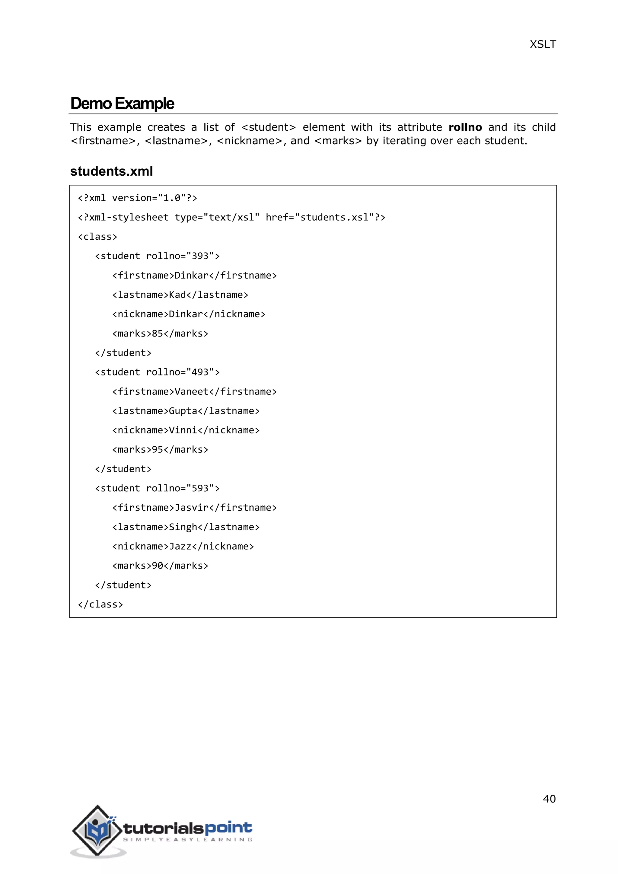 XSLT
40
DemoExample
This example creates a list of <student> element with its attribute rollno and its child
<firstname>, <lastname>, <nickname>, and <marks> by iterating over each student.
students.xml
<?xml version="1.0"?>
<?xml-stylesheet type="text/xsl" href="students.xsl"?>
<class>
<student rollno="393">
<firstname>Dinkar</firstname>
<lastname>Kad</lastname>
<nickname>Dinkar</nickname>
<marks>85</marks>
</student>
<student rollno="493">
<firstname>Vaneet</firstname>
<lastname>Gupta</lastname>
<nickname>Vinni</nickname>
<marks>95</marks>
</student>
<student rollno="593">
<firstname>Jasvir</firstname>
<lastname>Singh</lastname>
<nickname>Jazz</nickname>
<marks>90</marks>
</student>
</class>
 