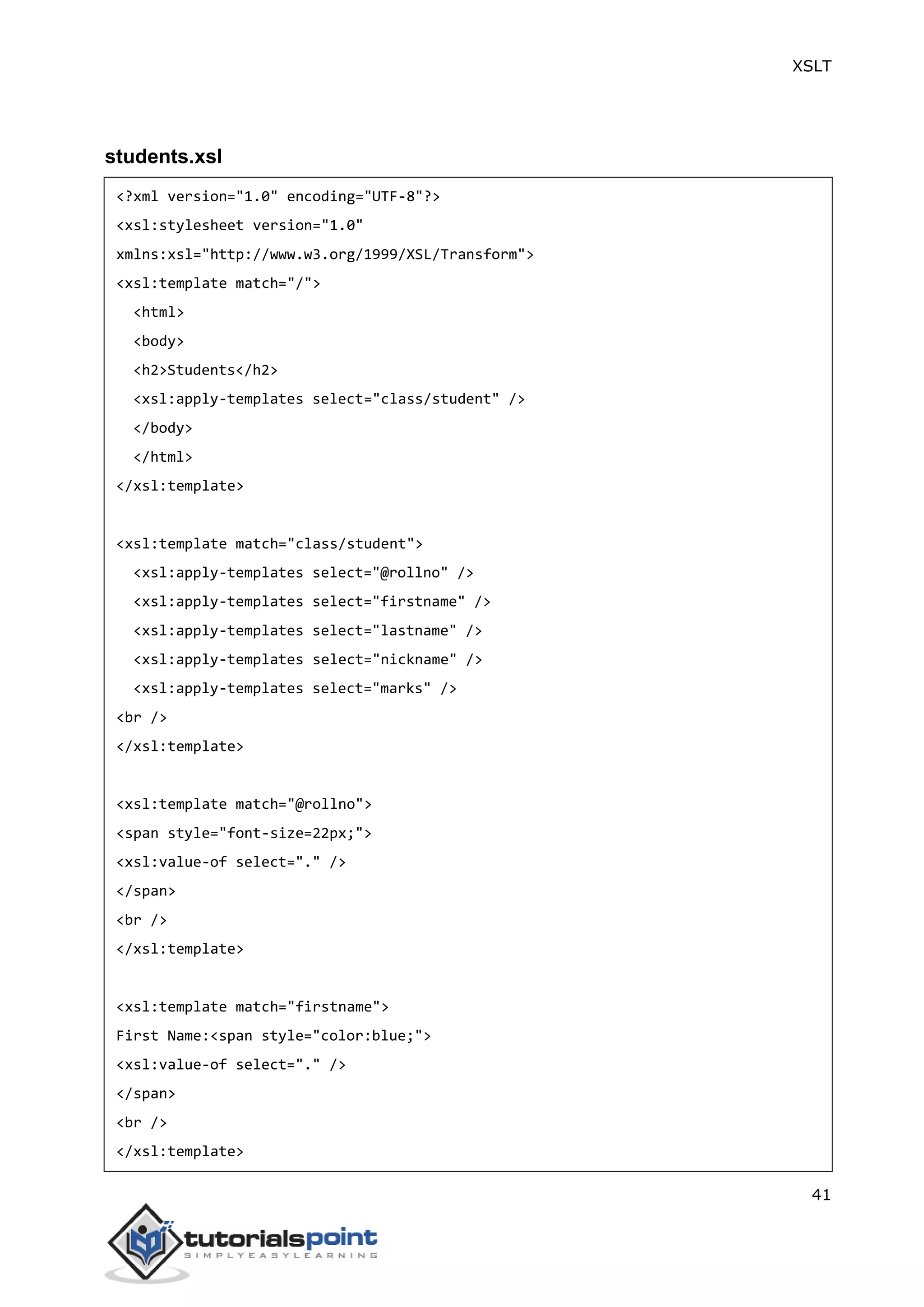 XSLT
41
students.xsl
<?xml version="1.0" encoding="UTF-8"?>
<xsl:stylesheet version="1.0"
xmlns:xsl="http://www.w3.org/1999/XSL/Transform">
<xsl:template match="/">
<html>
<body>
<h2>Students</h2>
<xsl:apply-templates select="class/student" />
</body>
</html>
</xsl:template>
<xsl:template match="class/student">
<xsl:apply-templates select="@rollno" />
<xsl:apply-templates select="firstname" />
<xsl:apply-templates select="lastname" />
<xsl:apply-templates select="nickname" />
<xsl:apply-templates select="marks" />
<br />
</xsl:template>
<xsl:template match="@rollno">
<span style="font-size=22px;">
<xsl:value-of select="." />
</span>
<br />
</xsl:template>
<xsl:template match="firstname">
First Name:<span style="color:blue;">
<xsl:value-of select="." />
</span>
<br />
</xsl:template>
 
