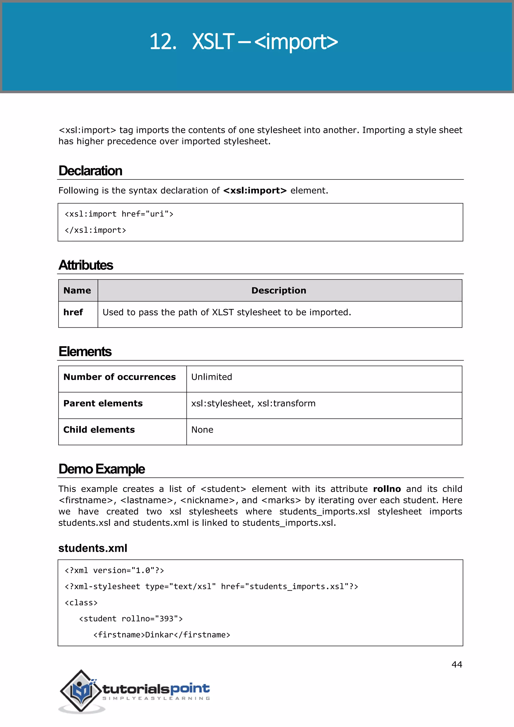 XSLT
44
<xsl:import> tag imports the contents of one stylesheet into another. Importing a style sheet
has higher precedence over imported stylesheet.
Declaration
Following is the syntax declaration of <xsl:import> element.
<xsl:import href="uri">
</xsl:import>
Attributes
Name Description
href Used to pass the path of XLST stylesheet to be imported.
Elements
Number of occurrences Unlimited
Parent elements xsl:stylesheet, xsl:transform
Child elements None
DemoExample
This example creates a list of <student> element with its attribute rollno and its child
<firstname>, <lastname>, <nickname>, and <marks> by iterating over each student. Here
we have created two xsl stylesheets where students_imports.xsl stylesheet imports
students.xsl and students.xml is linked to students_imports.xsl.
students.xml
<?xml version="1.0"?>
<?xml-stylesheet type="text/xsl" href="students_imports.xsl"?>
<class>
<student rollno="393">
<firstname>Dinkar</firstname>
12. XSLT – <import>
 