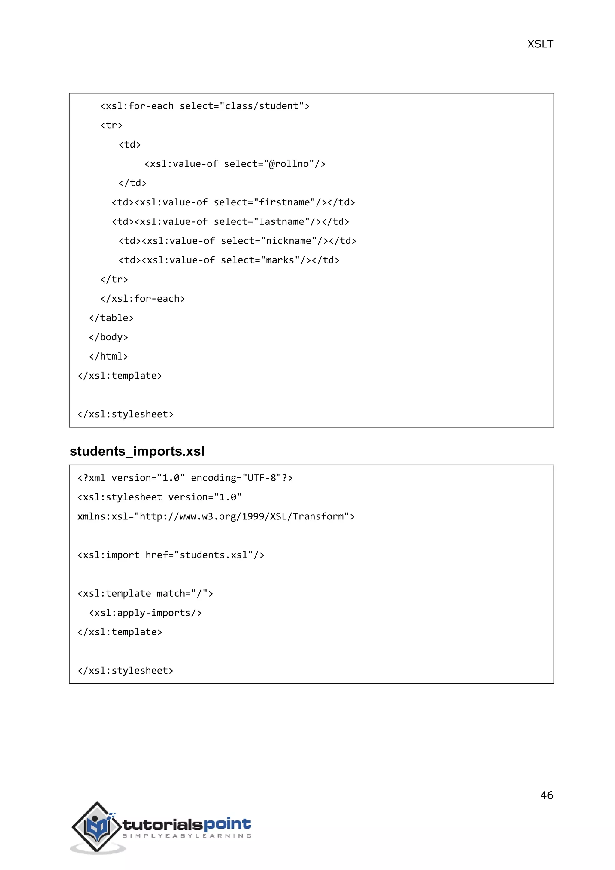 XSLT
46
<xsl:for-each select="class/student">
<tr>
<td>
<xsl:value-of select="@rollno"/>
</td>
<td><xsl:value-of select="firstname"/></td>
<td><xsl:value-of select="lastname"/></td>
<td><xsl:value-of select="nickname"/></td>
<td><xsl:value-of select="marks"/></td>
</tr>
</xsl:for-each>
</table>
</body>
</html>
</xsl:template>
</xsl:stylesheet>
students_imports.xsl
<?xml version="1.0" encoding="UTF-8"?>
<xsl:stylesheet version="1.0"
xmlns:xsl="http://www.w3.org/1999/XSL/Transform">
<xsl:import href="students.xsl"/>
<xsl:template match="/">
<xsl:apply-imports/>
</xsl:template>
</xsl:stylesheet>
 