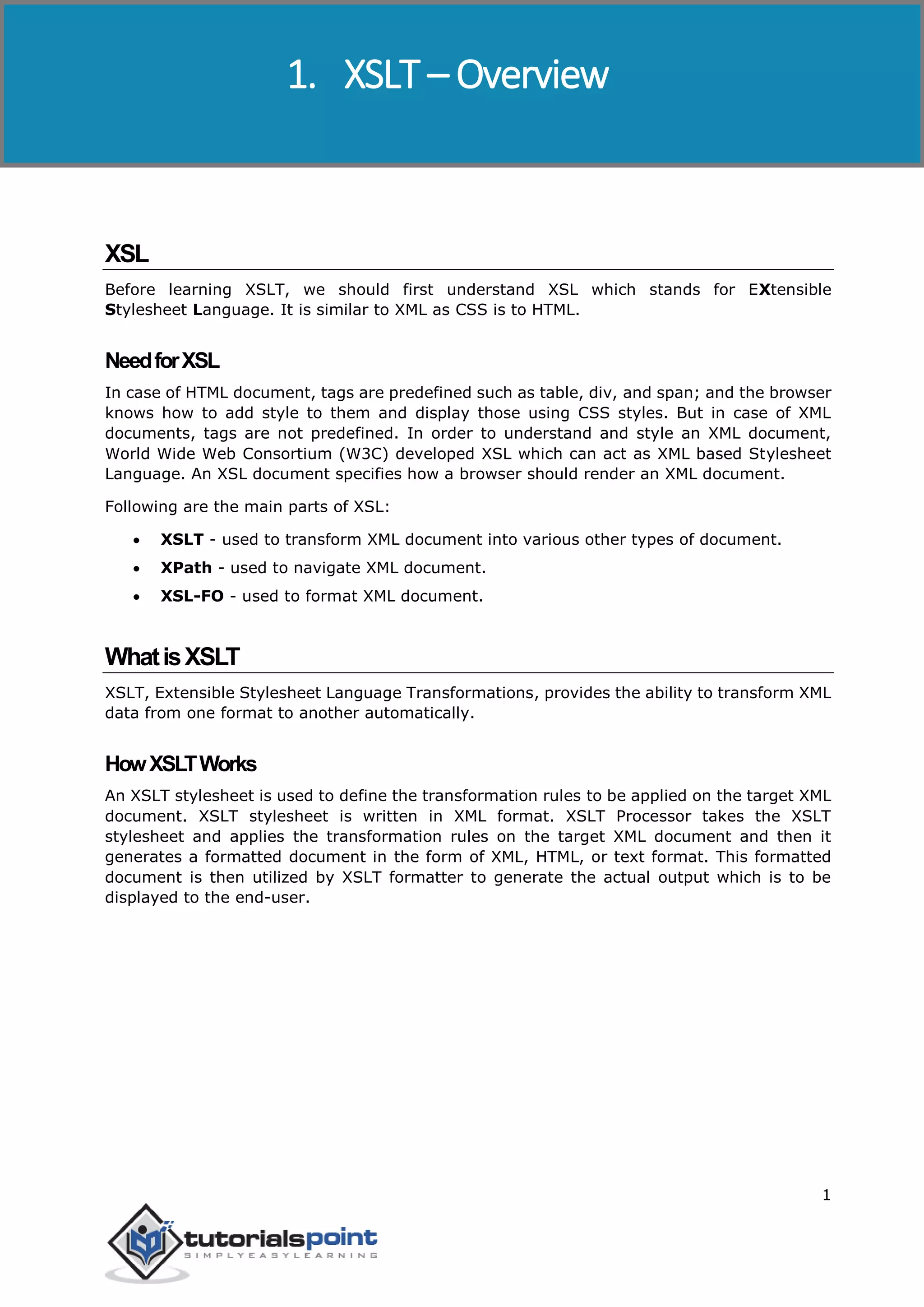 XSLT
1
XSL
Before learning XSLT, we should first understand XSL which stands for EXtensible
Stylesheet Language. It is similar to XML as CSS is to HTML.
NeedforXSL
In case of HTML document, tags are predefined such as table, div, and span; and the browser
knows how to add style to them and display those using CSS styles. But in case of XML
documents, tags are not predefined. In order to understand and style an XML document,
World Wide Web Consortium (W3C) developed XSL which can act as XML based Stylesheet
Language. An XSL document specifies how a browser should render an XML document.
Following are the main parts of XSL:
 XSLT - used to transform XML document into various other types of document.
 XPath - used to navigate XML document.
 XSL-FO - used to format XML document.
WhatisXSLT
XSLT, Extensible Stylesheet Language Transformations, provides the ability to transform XML
data from one format to another automatically.
HowXSLTWorks
An XSLT stylesheet is used to define the transformation rules to be applied on the target XML
document. XSLT stylesheet is written in XML format. XSLT Processor takes the XSLT
stylesheet and applies the transformation rules on the target XML document and then it
generates a formatted document in the form of XML, HTML, or text format. This formatted
document is then utilized by XSLT formatter to generate the actual output which is to be
displayed to the end-user.
1. XSLT – Overview
 