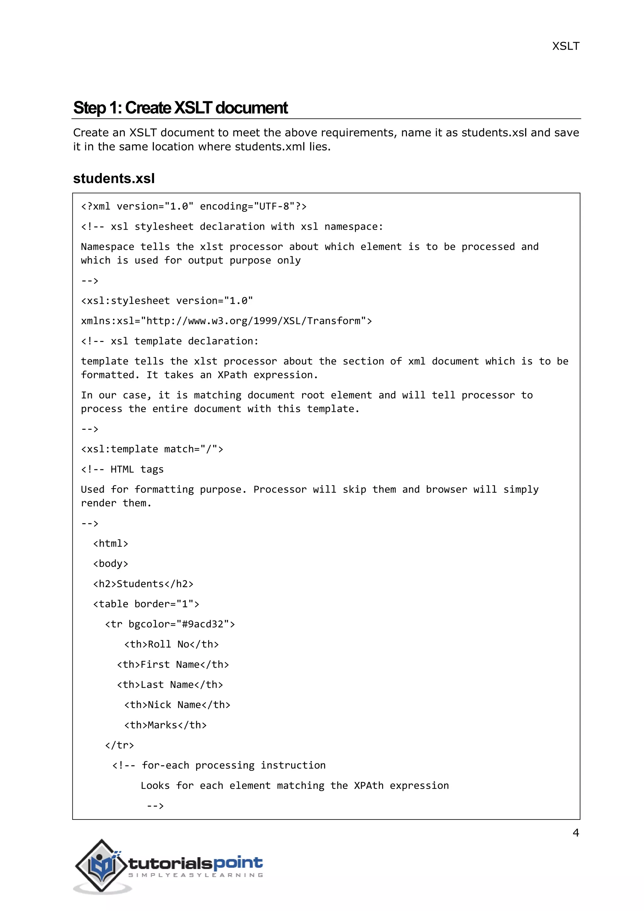 XSLT
4
Step1:CreateXSLTdocument
Create an XSLT document to meet the above requirements, name it as students.xsl and save
it in the same location where students.xml lies.
students.xsl
<?xml version="1.0" encoding="UTF-8"?>
<!-- xsl stylesheet declaration with xsl namespace:
Namespace tells the xlst processor about which element is to be processed and
which is used for output purpose only
-->
<xsl:stylesheet version="1.0"
xmlns:xsl="http://www.w3.org/1999/XSL/Transform">
<!-- xsl template declaration:
template tells the xlst processor about the section of xml document which is to be
formatted. It takes an XPath expression.
In our case, it is matching document root element and will tell processor to
process the entire document with this template.
-->
<xsl:template match="/">
<!-- HTML tags
Used for formatting purpose. Processor will skip them and browser will simply
render them.
-->
<html>
<body>
<h2>Students</h2>
<table border="1">
<tr bgcolor="#9acd32">
<th>Roll No</th>
<th>First Name</th>
<th>Last Name</th>
<th>Nick Name</th>
<th>Marks</th>
</tr>
<!-- for-each processing instruction
Looks for each element matching the XPAth expression
-->
 