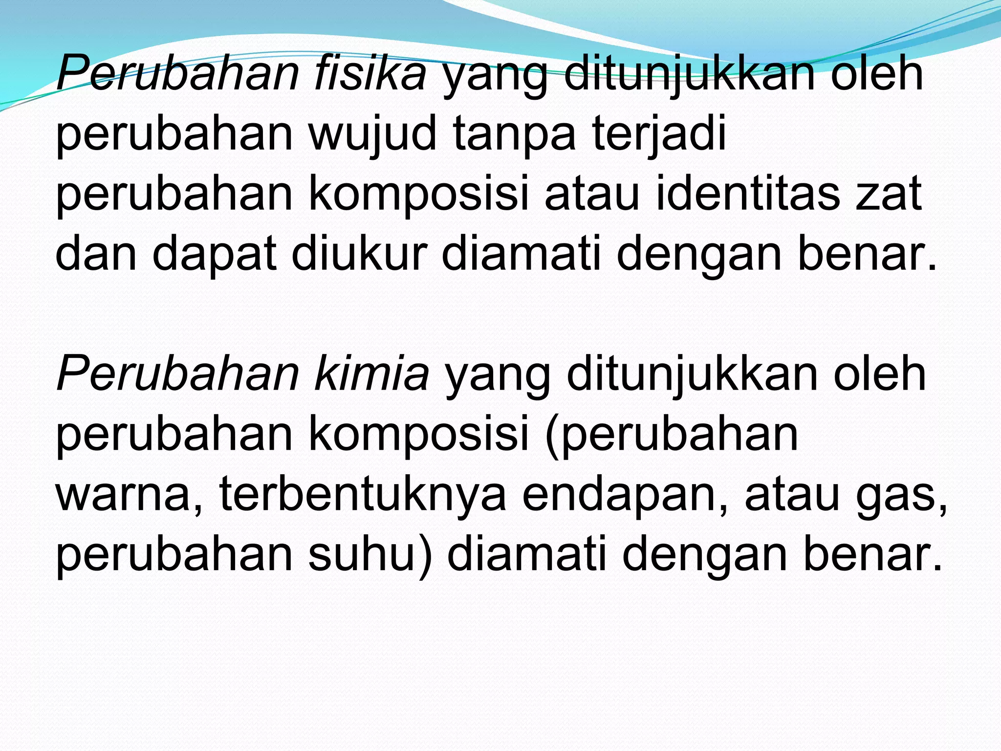 Perubahan fisika yang ditunjukkan oleh
perubahan wujud tanpa terjadi
perubahan komposisi atau identitas zat
dan dapat diukur diamati dengan benar.
Perubahan kimia yang ditunjukkan oleh
perubahan komposisi (perubahan
warna, terbentuknya endapan, atau gas,
perubahan suhu) diamati dengan benar.