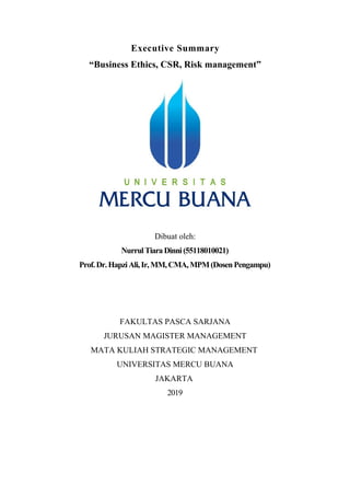 Executive Summary
“Business Ethics, CSR, Risk management”
Dibuat oleh:
NurrulTiaraDinni(55118010021)
Prof.Dr.HapziAli,Ir, MM,CMA,MPM(DosenPengampu)
FAKULTAS PASCA SARJANA
JURUSAN MAGISTER MANAGEMENT
MATA KULIAH STRATEGIC MANAGEMENT
UNIVERSITAS MERCU BUANA
JAKARTA
2019
 