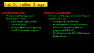Sub-Committee Groups:
Social Coordinators:
● Plan any on/off-campus event
that is social in nature:
○ Study breaks (1 per quarter)
○ “Blackout” party
○ Promoting events for/supporting
the BRC mentorship program
Academic Coordinators:
● Plan any on/off-campus events that focus on
academic success:
○ Study jams (2 per quarter)
○ Promoting events/campus resources
(SPACES booklending, BRC/its
programs, OASIS, etc.)
○ Contribute ideas for BSU GBM (general
body meeting)
 