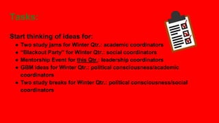 Tasks:
Start thinking of ideas for:
● Two study jams for Winter Qtr.: academic coordinators
● “Blackout Party” for Winter Qtr.: social coordinators
● Mentorship Event for this Qtr.: leadership coordinators
● GBM ideas for Winter Qtr.: political consciousness/academic
coordinators
● Two study breaks for Winter Qtr.: political consciousness/social
coordinators
 
