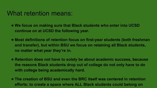 What retention means:
★ We focus on making sure that Black students who enter into UCSD
continue on at UCSD the following year.
★ Most definitions of retention focus on first-year students (both freshman
and transfer), but within BSU we focus on retaining all Black students,
no matter what year they’re in.
★ Retention does not have to solely be about academic success, because
the reasons Black students drop out of college do not only have to do
with college being academically hard.
★ The creation of BSU and even the BRC itself was centered in retention
efforts: to create a space where ALL Black students could belong on
 