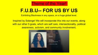 Theme of the Year!
F.U.B.U-- FOR US BY US
Exhibiting Blackness in any space, on a huge global level.
Inspired by Solange! We will incorporate this into our events, along
with our other 5 goals, which are self care, intersectionality, political
awareness, activism, and community involvement.
 