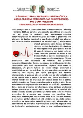 Dr. João Santos Caio Jr - CRM 20.611 Neuro-Endocrinologista Clínico 
Dra. Henriqueta V Caio - CRM 28.960 Endocrinologista Clínico 
X SÍNDROME, DEPOIS, SÍNDROME PLURIMETABÓLICA, E AGORA, SÍNDROME METABÓLICA-NÃO É BIOTERRORISMO, 
MAS É UMA PANDEMIA! 
ENDOCRINOLOGIA – NEUROENDOCRINOLOGIA. 
Tudo começou com as observações do Dr.G.Heaven-Stanford University – Califórnia 1987, ao perceber uma estranha coincidência preocupante com um grupo de pacientes, que apresentavam obesidade abdominal (visceral) ou obesidade geral, associada, a problemas com alterações de lipídios, colesterol, e suas frações, triglicérides, diabetes não necessariamente dependentes de insulina (tipo 2) e hipertensão arterial, geralmente com doenças cardíacas, isto tudo no final da década de 80 e inicio de 90. Nesta época nosso grupo possuía mais de 15 anos de formados, com quase todos os títulos científicos possíveis no Brasil e com diversos títulos e estudos internacionais e o grupo achavam no mínimo exóticos a falta de preocupação com aqualidade de vida dada aos pacientes comprometidos com tais doenças mesmo que até então como moléstias reconhecidas pela OMS separadamente, algumas delas como as obesidades, um grande numero de nossos colegas aventavam a possibilidade de ser puro desleixo de seus portadores, ou desvios de condutas; ledo engano, pois quem participava das reuniões internacionais, já percebia algo de errado com as interpretações até então vigentes. Com o decorrer de cada ano, fomos visualizando o imenso monstro que se preparava para assolar países ricos e pobres, indistintamente e de forma assustadora, pois se aninhava atrás de um nomezinho bem despretensioso “SINDROME METABÓLICA”. Quando nos demos conta do problema, percebemos que era a ponta de um imenso Iceberg, que destruía as pessoas muitas vezes de forma irreversível. Não existe nenhuma duvida que temos que tomar uma serie de atitudes preventivas já, a começar por cuidados com exercícios fiscos adequados, alimentação e tudo mais que todos estão cansados de saber; o acumulo de gordura abdominal está sabidamente associado a maior prevalência de desarranjos metabólicos, hormonais, inflamatórios, no aparecimento de problemas microvasculares e impacto negativo sobre os órgãos-alvo, particularmente sobre o eixo cardio-renal;sabemos  