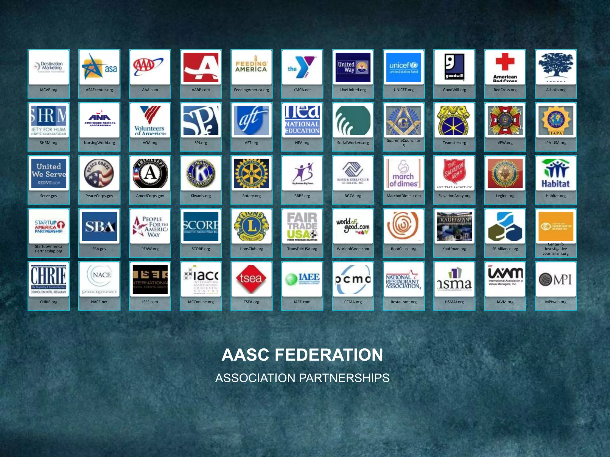 AASC FEDERATION
ASSOCIATION PARTNERSHIPS
IACVB.org ASAEcenter.org AAA.com AARP.com FeedingAmerica.org YMCA.net LiveUnited.org UNICEF.org GoodWill.org RedCross.org Ashoka.org
SHRM.org NursingWorld.org VOA.org SPJ.org AFT.org NEA.org SocialWorkers.org
SupremeCouncil.or
g
Teamster.org VFW.org IPA-USA.org
Serve.gov PeaceCorps.gov AmeriCorps.gov Kiwanis.org Rotary.org BBBS.org BGCA.org MarchofDimes.com SlavationArmy.org Legion.org Habitat.org
StartupAmerica
Partnership.org
SBA.gov PFAW.org SCORE.org LionsClub.org TransFairUSA.org WorldofGood.com RootCause.org Kauffman.org SE-Alliance.org
Center fo
Investigative
Journalism.org
CHRIE.org NACE.net ISES.com IACConline.org TSEA.org IAEE.com PCMA.org Restaurant.org HSMAI.org IAVM.org MPIweb.org
 