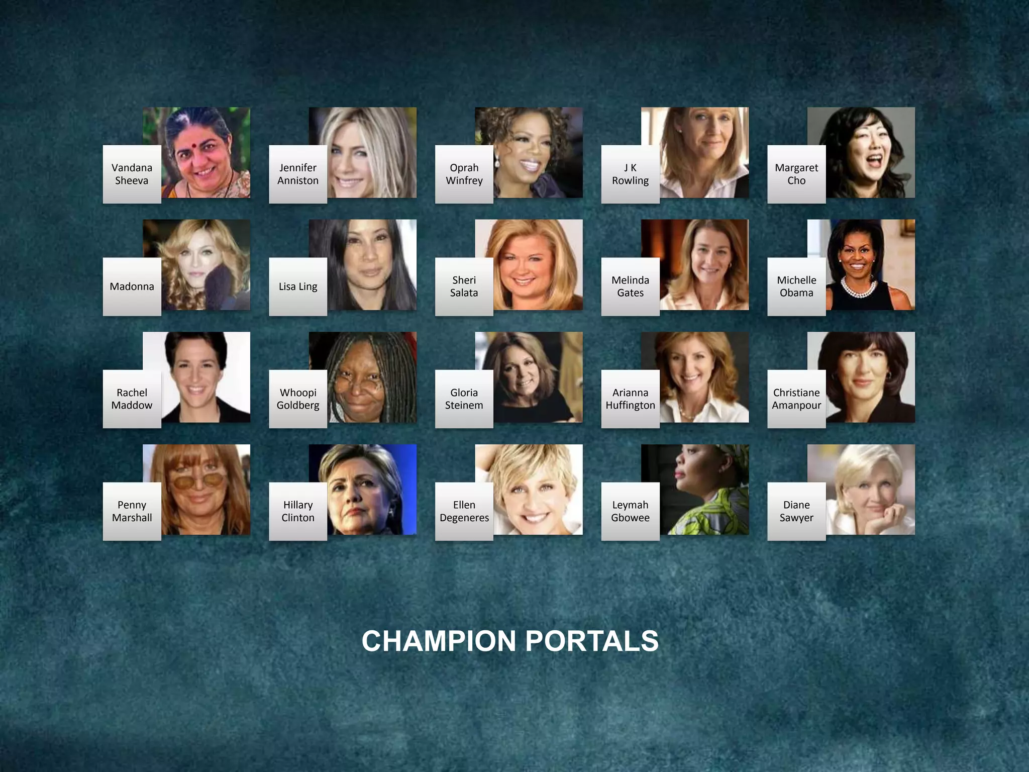 CHAMPION PORTALS
Vandana
Sheeva
Jennifer
Anniston
Oprah
Winfrey
J K
Rowling
Margaret
Cho
Madonna Lisa Ling
Sheri
Salata
Melinda
Gates
Michelle
Obama
Rachel
Maddow
Whoopi
Goldberg
Gloria
Steinem
Arianna
Huffington
Christiane
Amanpour
Penny
Marshall
Hillary
Clinton
Ellen
Degeneres
Leymah
Gbowee
Diane
Sawyer
 