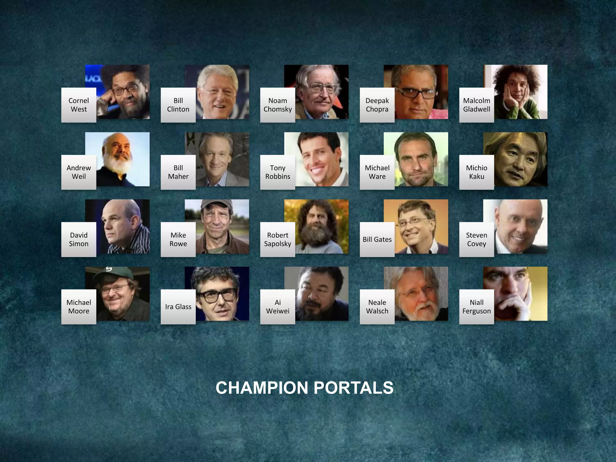 CHAMPION PORTALS
Cornel
West
Bill
Clinton
Noam
Chomsky
Deepak
Chopra
Malcolm
Gladwell
Andrew
Weil
Bill
Maher
Tony
Robbins
Michael
Ware
Michio
Kaku
David
Simon
Mike
Rowe
Robert
Sapolsky
Bill Gates
Steven
Covey
Michael
Moore
Ira Glass
Ai
Weiwei
Neale
Walsch
Niall
Ferguson
 