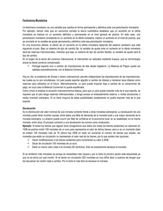 Fenómenos Monetarios

Un fenómeno monetario, es una variable que cambia en forma permanente y definitiva ante una perturbación monetaria.
Por ejemplo, hemos visto que en economía cerrada la teoría cuantitativa establece que un aumento en la oferta
monetaria se traduce en un aumento definitivo y permanente en el nivel general de precios. En este caso, una
perturbación monetaria consistente en un aumento en la oferta monetaria, implica un aumento en el nivel de precios, que
se convierte en la variable de ajuste permanente y definitivo ante esa perturbación monetaria.
En una economía abierta, el efecto de un aumento en la oferta monetaria depende del sistema cambiario que esté
siguiendo el país. Bajo un sistema de tipo de cambio fijo, la variable de ajuste ante un aumento en la oferta monetaria
será las reservas internacionales, mientras que bajo un sistema de tipo de cambio flexible, la variable de ajuste será el
tipo de cambio.
En el origen de la teoría del comercio internacional, el intercambio se realizaba mediante trueque, que en terminología
actual se llama comercio compensado:
       Portugal exporta vino a cambio de importaciones de tela desde Inglaterra. La Balanza de Pagos queda así
           saldada automáticamente, con la Balanza Comercial.

Hoy en día, la existencia de divisas o dinero internacional, permite independizar las exportaciones de las importaciones,
las cuales ya no son simultáneas: Un país puede exportar algodón a cambio de dólares y mantener esos dólares como
reservas para utilizarlos en el futuro. Alternativamente, un país puede importar trigo a cambio de un compromiso de
pago, en cuyo caso la Balanza Comercial no queda equilibrada.
Como vimos al analizar la ecuación macroeconómica básica, para que un país pueda importar más de lo que exporta, se
requiere que el país tenga reservas internacionales, o tenga acceso al endeudamiento externo, o reciba donaciones o
reciba inversión extranjera. Si no tiene ninguna de estas posibilidades simplemente no podrá importar más de lo que
exporta.

Devaluación
Es la disminución del valor nominal de una moneda corriente frente a otras monedas extranjeras. La devaluación de una
moneda puede tener muchas causas, entre éstas una falta de demanda de la moneda local o una mayor demanda de la
moneda extranjera. Lo anterior puede ocurrir por falta de confianza en la economía local, en su estabilidad, en la misma
moneda, entre otros. El proceso contrario a una devaluación se conoce como revaluación.
Ejemplo: Si todos los bienes que alguien tiene (imaginemos que éstos son todos los bienes existentes) se valoraran en
100€ se podrían emitir 100 monedas de un euro para representar el valor de dichos bienes; pero si en un momento dado
se emiten 100 monedas más de 1€ (ahora hay 200€ en total) sin aumentar el número de bienes que existen, las
monedas que están en circulación no representan el valor real de los bienes, por lo que existen tres opciones:
      Hacer modificaciones a los bienes existentes para incrementar su valor a 200€.
      Sacar de circulación 100 monedas de un euro.
      Darle un menor valor (real) a la moneda (50 céntimos). Esto es exactamente devaluar la moneda.

Si se emitieron más monedas es porque se necesitaba más riqueza y por lo tanto la primera opción está descartada ya
que no se tenía con qué invertir. Si se tienen en circulación 200 monedas es muy difícil decir a quienes las tengan que
las devuelvan sin recibir nada a cambio. Por lo tanto lo más fácil es devaluar la moneda.
 