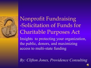 Nonprofit Fundraising -Solicitation of Funds for Charitable Purposes Act Insights  to protecting your organization, the public, donors, and maximizing access to multi-state funding By: Clifton Jones, Providence Consulting 