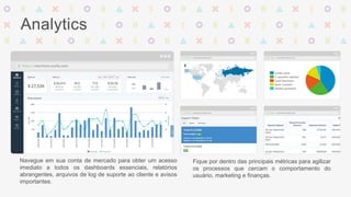 Analytics 
Navegue em sua conta de mercado para obter um acesso 
imediato a todos os dashboards essenciais, relatórios 
abrangentes, arquivos de log de suporte ao cliente e avisos 
importantes. 
Fique por dentro das principais métricas para agilizar 
os processos que cercam o comportamento do 
usuário, marketing e finanças. 
 
