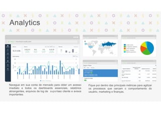 Analytics
Navegue em sua conta de mercado para obter um acesso
imediato a todos os dashboards essenciais, relatórios
abrangentes, arquivos de log de suporteao cliente e avisos
importantes.
Fique por dentro das principais métricas para agilizar
os processos que cercam o comportamento do
usuário, marketing e finanças.
 