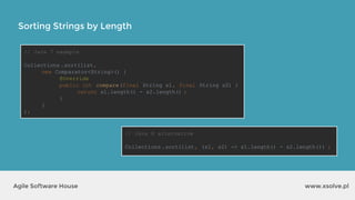 Sorting Strings by Length
www.xsolve.plAgile Software House
// Java 7 example
Collections .sort(list,
new Comparator<String>() {
@Override
public int compare(final String s1, final String s2) {
return s1.length() - s2.length() ;
}
}
);
// Java 8 alternative
Collections .sort(list, (s1, s2) -> s1.length() - s2.length()) ;
 