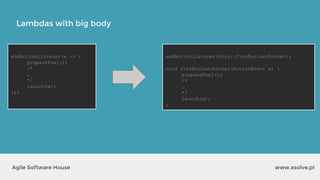 Lambdas with big body
www.xsolve.plAgile Software House
addActionListener(e -> {
prepareFuel();
/*
…
*/
launch(e);
});
addActionListener(this::fireNuclearRocket);
void fireNuclearRocket(ActionEvent e) {
prepareFuel();
/*
…
*/
launch(e);
}
 