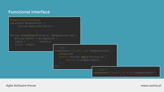 Functional interface
www.xsolve.plAgile Software House
@FunctionalInterface
interface MyOperation {
String apply(String s);
}
String transform(String s, MyOperation mo) {
String result = mo.apply(s) ;
log(s + " : " + result);
return result;
} // Java 7
transform("Java8", new MyOperation() {
@Override
public String apply(String s) {
return s.toUpperCase() ;
}
});
// Java 8
transform("Java8", s -> s.toUpperCase()) ;
 