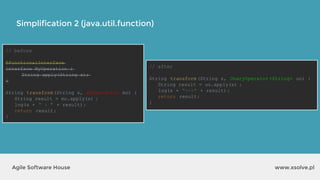 Simplification 2 (java.util.function)
www.xsolve.plAgile Software House
// before
@FunctionalInterface
interface MyOperation {
String apply(String s);
}
String transform(String s, MyOperation mo) {
String result = mo.apply(s) ;
log(s + " : " + result);
return result;
}
// after
String transform(String s, UnaryOperator <String> uo) {
String result = uo.apply(s) ;
log(s + "<->" + result);
return result;
}
 