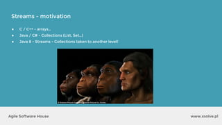 Streams - motivation
www.xsolve.plAgile Software House
● C / C++ - arrays…
● Java / C# - Collections (List, Set…)
● Java 8 - Streams - Collections taken to another level!
 