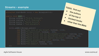 Streams - example
www.xsolve.plAgile Software House
protected List<Book> books = new ArrayList<>();
public void init(){
String tolkien = "J.R.R. Tolkien";
String rowling = "J.K. Rowling";
String norris = "David Norris";
String theGod = "God Almighty";
books.addAll(Arrays.asList(
new Book("The Lord of the Rings", tolkien, 1216),
new Book("Silmarillion", tolkien, 365),
new Book("Harry Potter and the Philosopher's Stone", rowling, 223),
new Book("Harry Potter and the Half-Blood Prince", rowling, 554),
new Book("Harry Potter and the Deathly Hallows", rowling, 607),
new Book("Teach yourself Croatian", norris, 352),
new Book("The Bible", theGod, 1200),
new Book("The Hobbit", tolkien, 320)
));
TODO: find out● the authors● of the top-3● thickest books● other than the Bible
 
