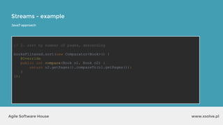 Streams - example
www.xsolve.plAgile Software House
// 2. sort by number of pages, descending
booksFiltered.sort(new Comparator<Book>() {
@Override
public int compare(Book o1, Book o2) {
return o2.getPages().compareTo(o1.getPages());
}
});
Java7 approach
 