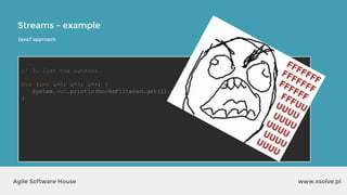 Streams - example
www.xsolve.plAgile Software House
// 3. list the authors
for (int i=0; i<3; i++) {
System.out.println(booksFiltered.get(i).getAuthor());
}
Java7 approach
 