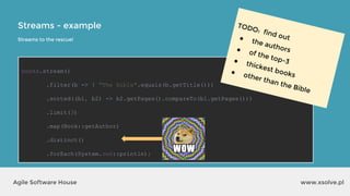 Streams - example
www.xsolve.plAgile Software House
books.stream()
.filter(b -> ! "The Bible".equals(b.getTitle()))
.sorted((b1, b2) -> b2.getPages().compareTo(b1.getPages()))
.limit(3)
.map(Book::getAuthor)
.distinct()
.forEach(System.out::println);
Streams to the rescue!
TODO: find out● the authors● of the top-3● thickest books● other than the Bible
 