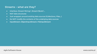 Streams - what are they?
www.xsolve.plAgile Software House
● Interface: Stream<String>, Stream<Book>...
● NOT data structures
● Just wrappers around existing data sources (Collections, Files…)
● Do NOT modify the contents of the underlying data sources
● InputStream, ObjectInputStream, FileInputStream
 