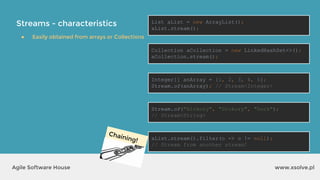 Streams - characteristics
www.xsolve.plAgile Software House
● Easily obtained from arrays or Collections
List aList = new ArrayList();
aList.stream();
Collection aCollection = new LinkedHashSet<>();
aCollection.stream();
Integer[] anArray = {1, 2, 3, 4, 5};
Stream.of(anArray); // Stream<Integer>
Stream.of("Hickory", "Dickory", "Dock");
// Stream<String>
aList.stream().filter(o -> o != null);
// Stream from another stream!
Chaining!
 