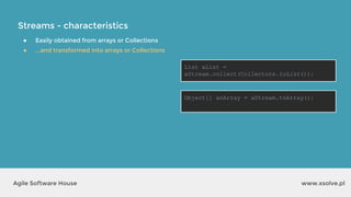 Streams - characteristics
www.xsolve.plAgile Software House
● Easily obtained from arrays or Collections
● ...and transformed into arrays or Collections
List aList =
aStream.collect(Collectors.toList());
Object[] anArray = aStream.toArray();
 
