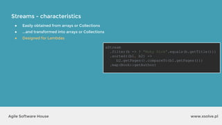 Streams - characteristics
www.xsolve.plAgile Software House
● Easily obtained from arrays or Collections
● ...and transformed into arrays or Collections
● Designed for Lambdas
aStream
.filter(b -> ! "Moby Dick".equals(b.getTitle()))
.sorted((b1, b2) ->
b2.getPages().compareTo(b1.getPages()))
.map(Book::getAuthor)
 