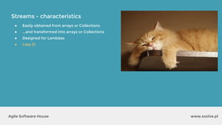 Streams - characteristics
www.xsolve.plAgile Software House
● Easily obtained from arrays or Collections
● ...and transformed into arrays or Collections
● Designed for Lambdas
● Lazy (!)
 