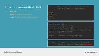 Streams - core methods (1/3)
www.xsolve.plAgile Software House
● forEach
void forEach(Consumer)
void forEachOrdered(Consumer)
Stream.of("Facebook", "Google", "xSolve")
.forEach(System.out::println);
output?
List<String> list =
Arrays.asList("Facebook",
"Google", "xSolve");
list.stream().forEach(String::toUpperCase);
System.out.println(list);
output?
Stream.of("Facebook", "Google", "xSolve")
.forEach(System.out::println).forEach
Stream.of("Facebook", "Google", "xSolve")
.forEach(System.out::println);
output:
Facebook
Google
xSolve
List<String> list =
Arrays.asList("Facebook",
"Google", "xSolve");
list.stream().forEach(String::toUpperCase);
System.out.println(list);
output: [Facebook, Google, xSolve]
 