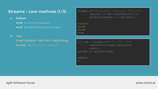 Streams - core methods (1/3)
www.xsolve.plAgile Software House
● forEach
void forEach(Consumer)
void forEachOrdered(Consumer)
● map
(mapToDouble, mapToInt, mapToLong)
Stream map(Function mapper)
Stream.of("Facebook", "Google", "xSolve")
.map(str -> str.startsWith("x"))
.forEach(System.out::println);
output?
int sum = Stream.of("1", "2", "3")
.mapToInt(Integer::parseInt)
.sum();
System.out.println(sum);
output?
Stream.of("Facebook", "Google", "xSolve")
.map(str -> str.startsWith("x"))
.forEach(System.out::println);
output:
false
false
true
int sum = Stream.of("1", "2", "3")
.mapToInt(Integer::parseInt)
.sum();
System.out.println(sum);
output:
6
 