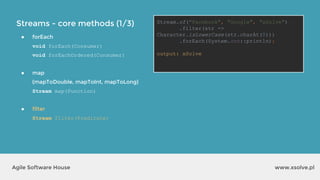 Streams - core methods (1/3)
www.xsolve.plAgile Software House
● forEach
void forEach(Consumer)
void forEachOrdered(Consumer)
● map
(mapToDouble, mapToInt, mapToLong)
Stream map(Function)
● filter
Stream filter(Predicate)
Stream.of("Facebook", "Google", "xSolve")
.filter(str ->
Character.isLowerCase(str.charAt(0)))
.forEach(System.out::println);
output?
Stream.of("Facebook", "Google", "xSolve")
.filter(str ->
Character.isLowerCase(str.charAt(0)))
.forEach(System.out::println);
output: xSolve
 