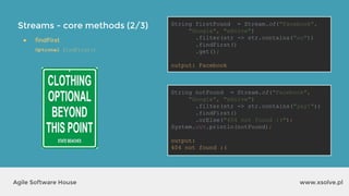 Streams - core methods (2/3)
www.xsolve.plAgile Software House
● findFirst
Optional findFirst()
String firstFound = Stream.of("Facebook",
"Google", "xSolve")
.filter(str -> str.contains("oo"))
.findFirst()
.get();
output?
String notFound = Stream.of("Facebook",
"Google", "xSolve")
.filter(str -> str.contains("yay!"))
.findFirst()
.orElse("404 not found :(");
System.out.println(notFound);
output?
String firstFound = Stream.of("Facebook",
"Google", "xSolve")
.filter(str -> str.contains("oo"))
.findFirst()
.get();
output: Facebook
String notFound = Stream.of("Facebook",
"Google", "xSolve")
.filter(str -> str.contains("yay!"))
.findFirst()
.orElse("404 not found :(");
System.out.println(notFound);
output:
404 not found :(
 