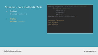 Streams - core methods (2/3)
www.xsolve.plAgile Software House
● findFirst
Optional findFirst()
● findAny
Optional findAny()
String anyFound = Stream.of("Facebook",
"Google", "xSolve")
.parallel()
.findAny()
.get();
System.out.println(anyFound);
output?
String anyFound = Stream.of("Facebook",
"Google", "xSolve")
.parallel()
.findAny()
.get();
System.out.println(anyFound);
output: Facebook
or: Google
or: xSolve
 