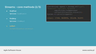 Streams - core methods (2/3)
www.xsolve.plAgile Software House
● findFirst
Optional findFirst()
● findAny
Optional findAny()
● collect
collect(Collector collector)
List<String> uppers = Stream.of("cyan",
"magenta", "yellow", "black")
.map(String::toUpperCase)
.collect(Collectors.toList());
System.out.println(uppers);
output?
List<String> uppers = Stream.of("cyan",
"magenta", "yellow", "black")
.map(String::toUpperCase)
.collect(Collectors.toList());
System.out.println(uppers);
output: [CYAN, MAGENTA, YELLOW, BLACK]
 