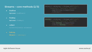 Streams - core methods (2/3)
www.xsolve.plAgile Software House
● findFirst
Optional findFirst()
● findAny
Optional findAny()
● collect
collect(Collector collector)
● toArray
Object[] toArray()
Object[] objArray = Stream.of("cyan",
"magenta", "yellow", "black")
.map(String::toUpperCase)
.toArray();
String[] strArray = Stream.of("cyan",
"magenta", "yellow", "black")
.map(String::toUpperCase)
.toArray(String[]::new);
 