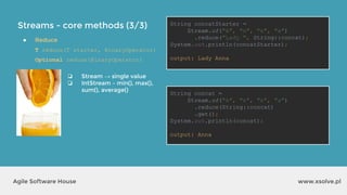 Streams - core methods (3/3)
www.xsolve.plAgile Software House
● Reduce
T reduce(T starter, BinaryOperator)
Optional reduce(BinaryOperator)
String concatStarter =
Stream.of("A", "n", "n", "a")
.reduce("Lady ", String::concat);
System.out.println(concatStarter);
output?
String concat =
Stream.of("A", "n", "n", "a")
.reduce(String::concat)
.get();
System.out.println(concat);
output?
❏ Stream → single value
❏ IntStream – min(), max(),
sum(), average()
String concatStarter =
Stream.of("A", "n", "n", "a")
.reduce("Lady ", String::concat);
System.out.println(concatStarter);
output: Lady Anna
String concat =
Stream.of("A", "n", "n", "a")
.reduce(String::concat)
.get();
System.out.println(concat);
output: Anna
 