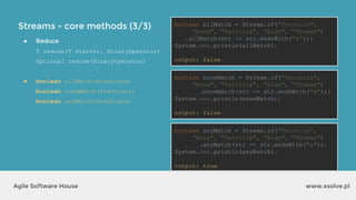Streams - core methods (3/3)
www.xsolve.plAgile Software House
● Reduce
T reduce(T starter, BinaryOperator)
Optional reduce(BinaryOperator)
● boolean allMatch(Predicate)
boolean noneMatch(Predicate)
boolean anyMatch(Predicate)
boolean allMatch = Stream.of("Veronica",
"Anna", "Patricia", "Alan", "Thomas")
.allMatch(str -> str.endsWith("a"));
System.out.println(allMatch);
output?
boolean noneMatch = Stream.of("Veronica",
"Anna", "Patricia", "Alan", "Thomas")
.noneMatch(str -> str.endsWith("a"));
System.out.println(noneMatch);
output?
boolean anyMatch = Stream.of("Veronica",
"Anna", "Patricia", "Alan", "Thomas")
.anyMatch(str -> str.endsWith("a"));
System.out.println(anyMatch);
output?
boolean allMatch = Stream.of("Veronica",
"Anna", "Patricia", "Alan", "Thomas")
.allMatch(str -> str.endsWith("a"));
System.out.println(allMatch);
output: false
boolean noneMatch = Stream.of("Veronica",
"Anna", "Patricia", "Alan", "Thomas")
.noneMatch(str -> str.endsWith("a"));
System.out.println(noneMatch);
output: false
boolean anyMatch = Stream.of("Veronica",
"Anna", "Patricia", "Alan", "Thomas")
.anyMatch(str -> str.endsWith("a"));
System.out.println(anyMatch);
output: true
 