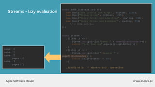 Streams - lazy evaluation
www.xsolve.plAgile Software House
books.addAll(Arrays. asList(
new Book("The Lord of the Rings" , tolkien, 1216),
new Book("Silmarillion" , tolkien, 365),
new Book("Harry Potter and something" , rowling, 223),
new Book("Harry Potter and blahblah" , rowling, 554)
// + 500k entries
));
books.stream()
.filter(it -> {
System. out.println("name: " + nameFilterCounter ++);
return "J.K. Rowling" .equals(it.getAuthor()) ;
})
.filter(it -> {
System. out.println("tpages: " +
pageFilterCounter ++);
return it.getPages() > 500;
})
.findFirst() ;
name: 0
name: 1
name: 2
pages: 0
name: 3
pages: 1
books.addAll(Arrays. asList(
new Book("The Lord of the Rings" , tolkien, 1216),
new Book("Silmarillion" , tolkien, 365),
new Book("Harry Potter and something" , rowling, 223),
new Book("Harry Potter and blahblah" , rowling, 554)
// + 500k entries
));
books.stream()
.filter(it -> {
System. out.println("name: " + nameFilterCounter ++);
return "J.K. Rowling" .equals(it.getAuthor()) ;
})
.filter(it -> {
System. out.println("tpages: " +
pageFilterCounter ++);
return it.getPages() > 500;
})
.findFirst(); ← short-circuit operation!
 