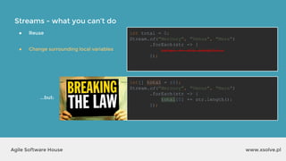 Streams - what you can’t do
www.xsolve.plAgile Software House
● Reuse
● Change surrounding local variables
int total = 0;
Stream.of("Mercury", "Venus", "Mars")
.forEach(str -> {
total += str.length();
});
int[] total = {0};
Stream.of("Mercury", "Venus", "Mars")
.forEach(str -> {
total[0] += str.length();
});
...but:
 